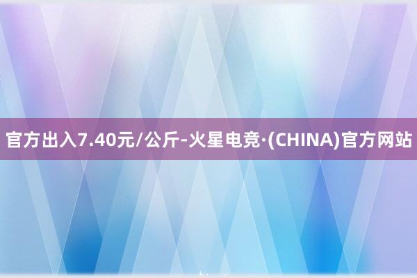 官方出入7.40元/公斤-火星电竞·(CHINA)官方网站