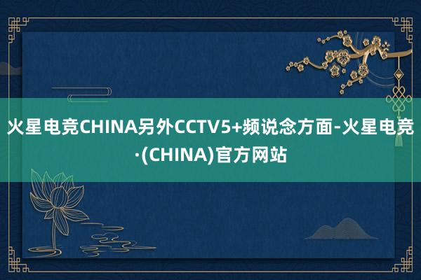 火星电竞CHINA另外CCTV5+频说念方面-火星电竞·(CHINA)官方网站