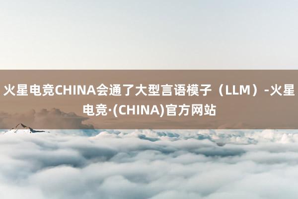 火星电竞CHINA会通了大型言语模子(LLM)-火星电竞·(CHINA)官方网站