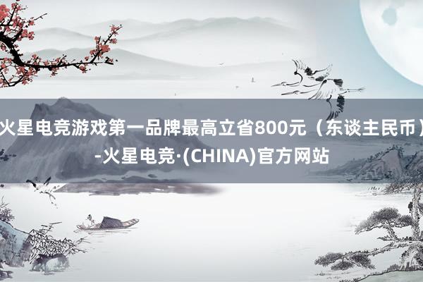 火星电竞游戏第一品牌最高立省800元（东谈主民币）-火星电竞·(CHINA)官方网站