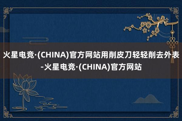 火星电竞·(CHINA)官方网站用削皮刀轻轻削去外表-火星电竞·(CHINA)官方网站