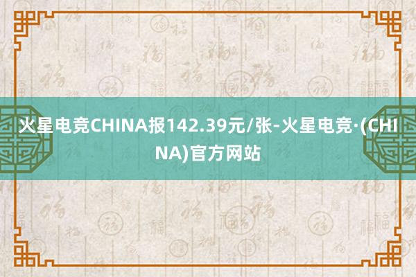 火星电竞CHINA报142.39元/张-火星电竞·(CHINA)官方网站