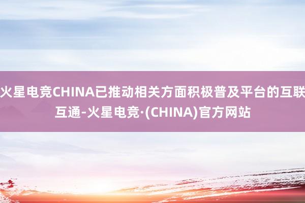 火星电竞CHINA已推动相关方面积极普及平台的互联互通-火星电竞·(CHINA)官方网站