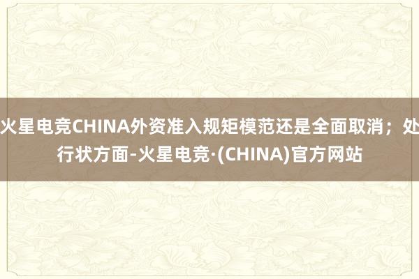 火星电竞CHINA外资准入规矩模范还是全面取消；处行状方面-火星电竞·(CHINA)官方网站