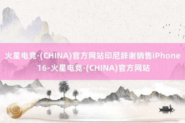 火星电竞·(CHINA)官方网站印尼辞谢销售iPhone 16-火星电竞·(CHINA)官方网站
