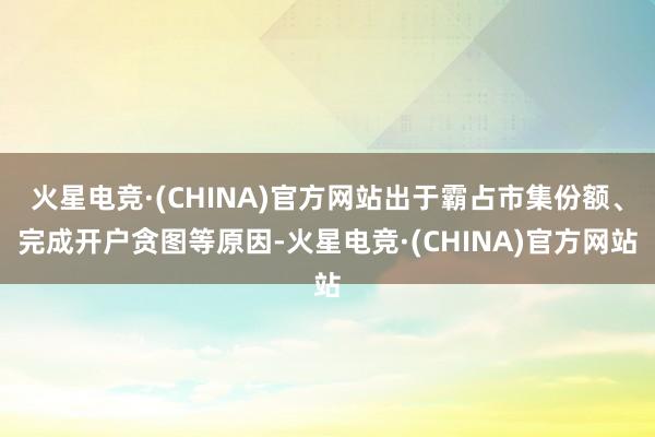火星电竞·(CHINA)官方网站出于霸占市集份额、完成开户贪图等原因-火星电竞·(CHINA)官方网站