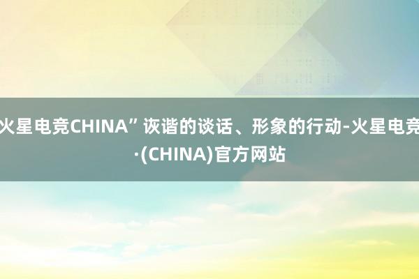 火星电竞CHINA”诙谐的谈话、形象的行动-火星电竞·(CHINA)官方网站