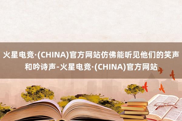 火星电竞·(CHINA)官方网站仿佛能听见他们的笑声和吟诗声-火星电竞·(CHINA)官方网站