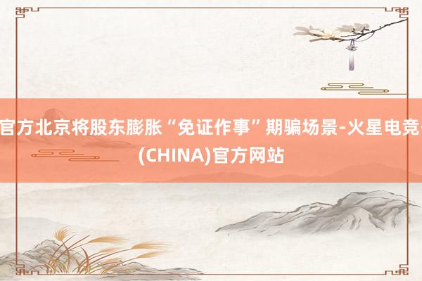官方北京将股东膨胀“免证作事”期骗场景-火星电竞·(CHINA)官方网站