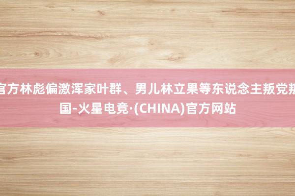 官方林彪偏激浑家叶群、男儿林立果等东说念主叛党叛国-火星电竞·(CHINA)官方网站