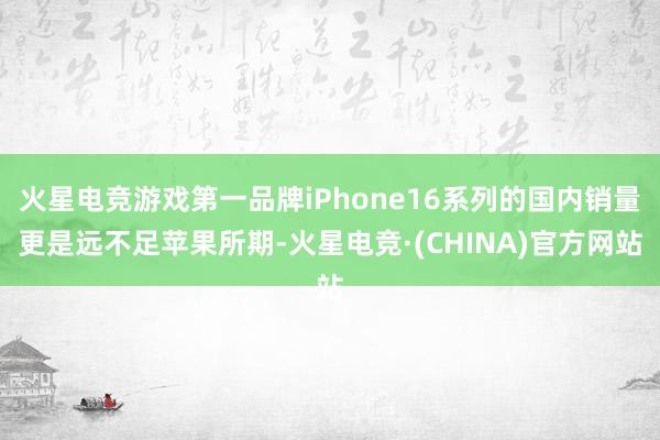 火星电竞游戏第一品牌iPhone16系列的国内销量更是远不足苹果所期-火星电竞·(CHINA)官方网站