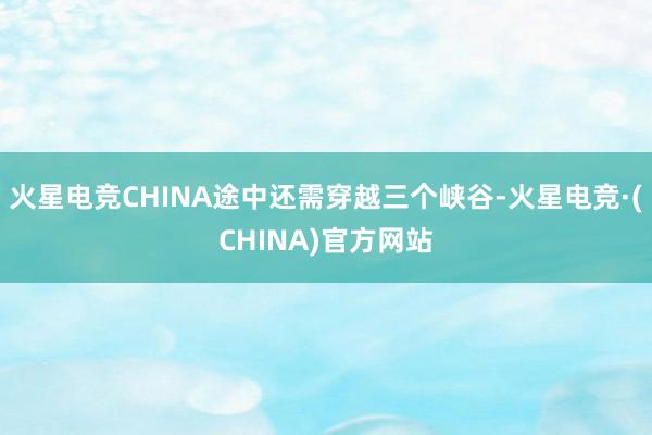 火星电竞CHINA途中还需穿越三个峡谷-火星电竞·(CHINA)官方网站