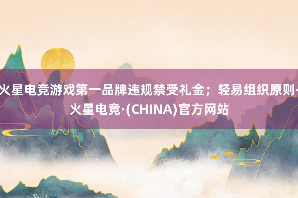 火星电竞游戏第一品牌违规禁受礼金；轻易组织原则-火星电竞·(CHINA)官方网站