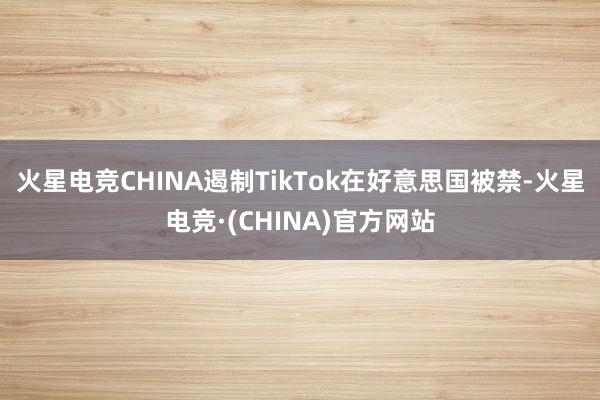 火星电竞CHINA遏制TikTok在好意思国被禁-火星电竞·(CHINA)官方网站