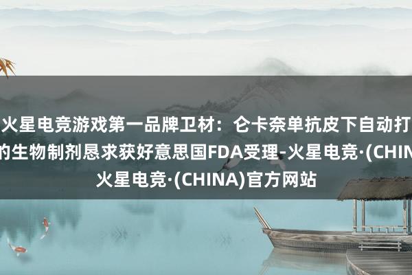 火星电竞游戏第一品牌卫材：仑卡奈单抗皮下自动打针防守剂量的生物制剂恳求获好意思国FDA受理-火星电竞·(CHINA)官方网站