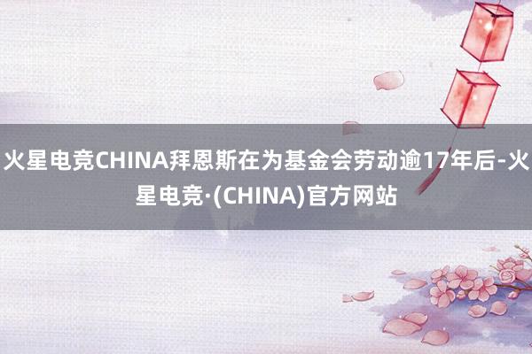 火星电竞CHINA拜恩斯在为基金会劳动逾17年后-火星电竞·(CHINA)官方网站
