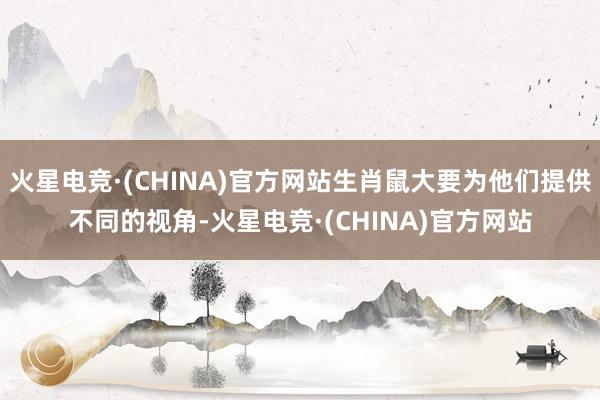 火星电竞·(CHINA)官方网站生肖鼠大要为他们提供不同的视角-火星电竞·(CHINA)官方网站