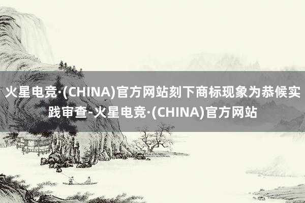 火星电竞·(CHINA)官方网站刻下商标现象为恭候实践审查-火星电竞·(CHINA)官方网站