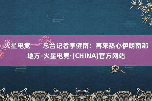 火星电竞 总台记者李健南:再来热心伊朗南部地方-火星电竞·(CHINA)官方网站