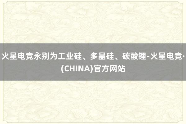 火星电竞永别为工业硅、多晶硅、碳酸锂-火星电竞·(CHINA)官方网站