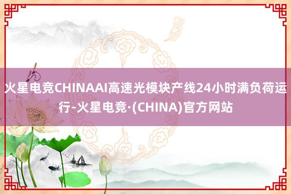 火星电竞CHINAAI高速光模块产线24小时满负荷运行-火星电竞·(CHINA)官方网站