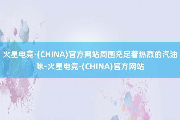 火星电竞·(CHINA)官方网站周围充足着热烈的汽油味-火星电竞·(CHINA)官方网站