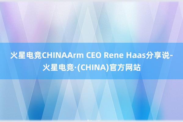 火星电竞CHINAArm CEO Rene Haas分享说-火星电竞·(CHINA)官方网站
