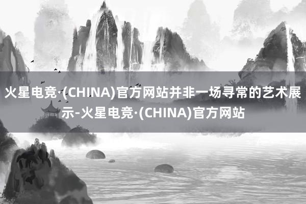 火星电竞·(CHINA)官方网站并非一场寻常的艺术展示-火星电竞·(CHINA)官方网站