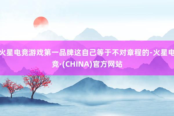 火星电竞游戏第一品牌这自己等于不对章程的-火星电竞·(CHINA)官方网站
