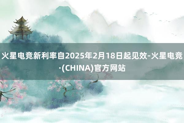火星电竞新利率自2025年2月18日起见效-火星电竞·(CHINA)官方网站