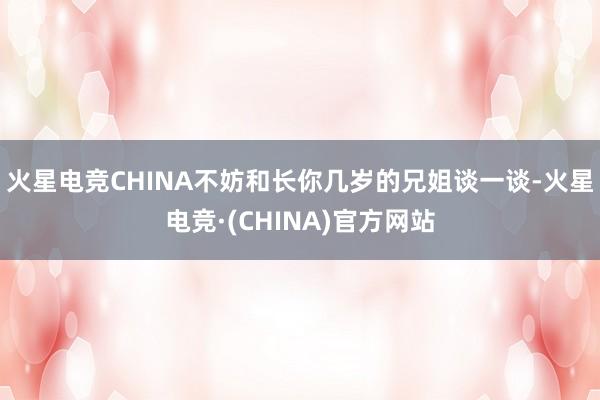 火星电竞CHINA不妨和长你几岁的兄姐谈一谈-火星电竞·(CHINA)官方网站
