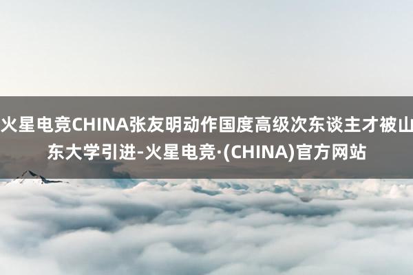火星电竞CHINA张友明动作国度高级次东谈主才被山东大学引进-火星电竞·(CHINA)官方网站