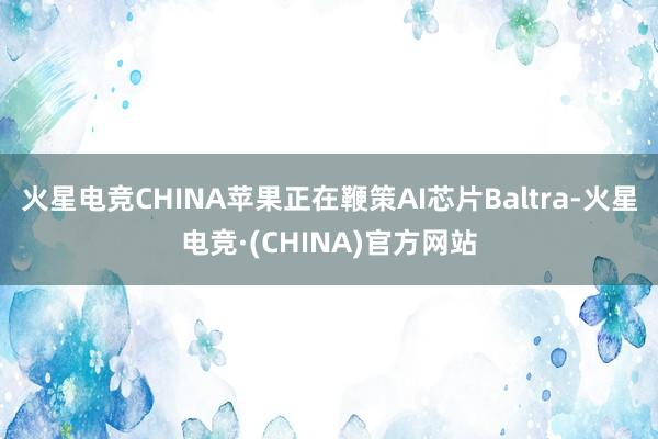 火星电竞CHINA苹果正在鞭策AI芯片Baltra-火星电竞·(CHINA)官方网站