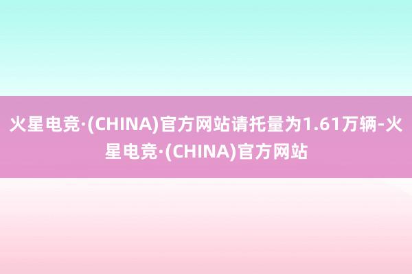 火星电竞·(CHINA)官方网站请托量为1.61万辆-火星电竞·(CHINA)官方网站