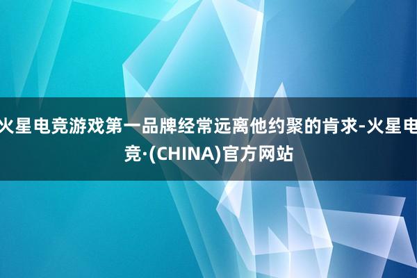 火星电竞游戏第一品牌经常远离他约聚的肯求-火星电竞·(CHINA)官方网站