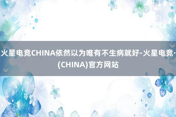 火星电竞CHINA依然以为唯有不生病就好-火星电竞·(CHINA)官方网站