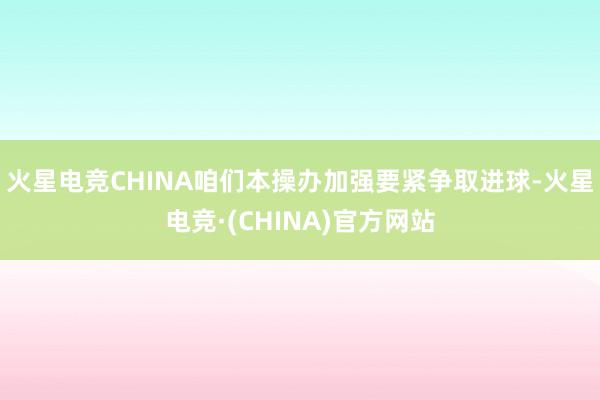 火星电竞CHINA咱们本操办加强要紧争取进球-火星电竞·(CHINA)官方网站