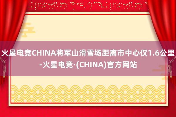 火星电竞CHINA将军山滑雪场距离市中心仅1.6公里-火星电竞·(CHINA)官方网站