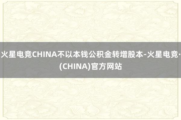 火星电竞CHINA不以本钱公积金转增股本-火星电竞·(CHINA)官方网站