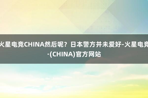 火星电竞CHINA然后呢？日本警方并未爱好-火星电竞·(CHINA)官方网站