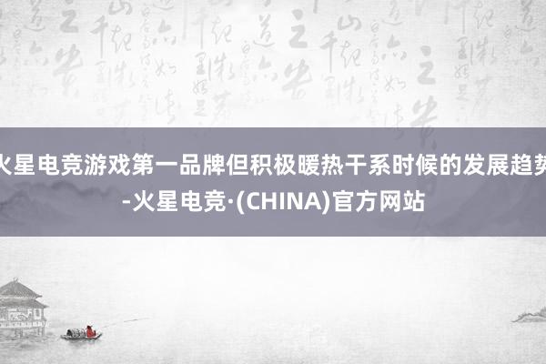 火星电竞游戏第一品牌但积极暖热干系时候的发展趋势-火星电竞·(CHINA)官方网站