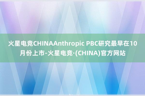 火星电竞CHINAAnthropic PBC研究最早在10月份上市-火星电竞·(CHINA)官方网站