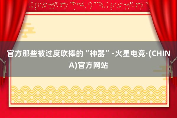 官方那些被过度吹捧的“神器”-火星电竞·(CHINA)官方网站