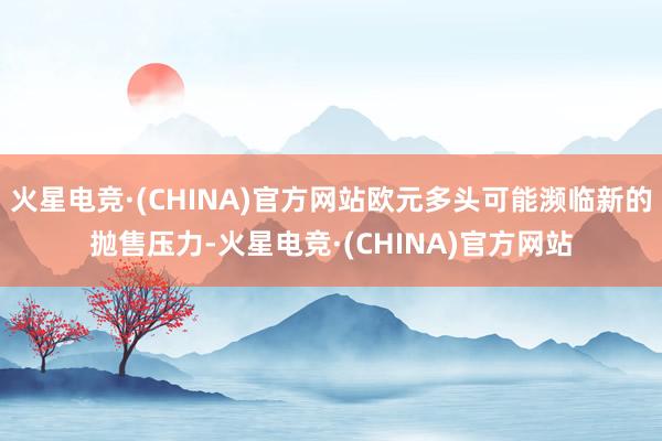 火星电竞·(CHINA)官方网站欧元多头可能濒临新的抛售压力-火星电竞·(CHINA)官方网站