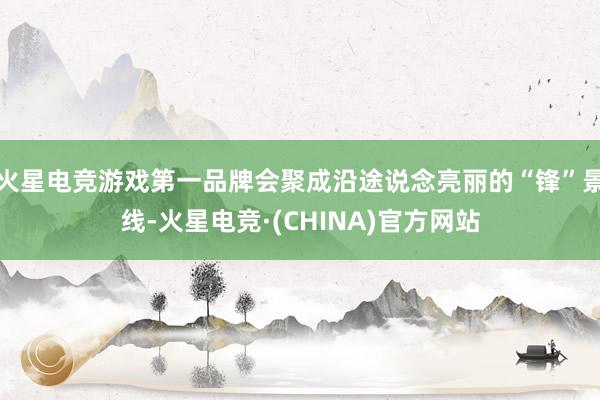火星电竞游戏第一品牌会聚成沿途说念亮丽的“锋”景线-火星电竞·(CHINA)官方网站