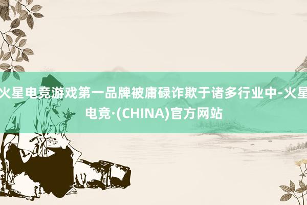 火星电竞游戏第一品牌被庸碌诈欺于诸多行业中-火星电竞·(CHINA)官方网站