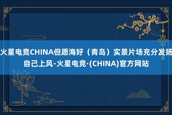 火星电竞CHINA但愿海好（青岛）实景片场充分发扬自己上风-火星电竞·(CHINA)官方网站