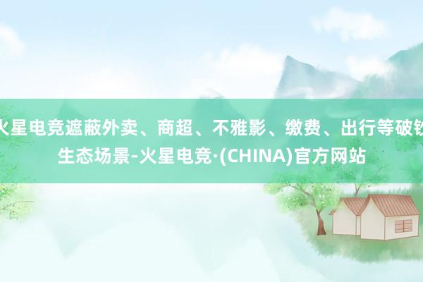 火星电竞遮蔽外卖、商超、不雅影、缴费、出行等破钞生态场景-火星电竞·(CHINA)官方网站