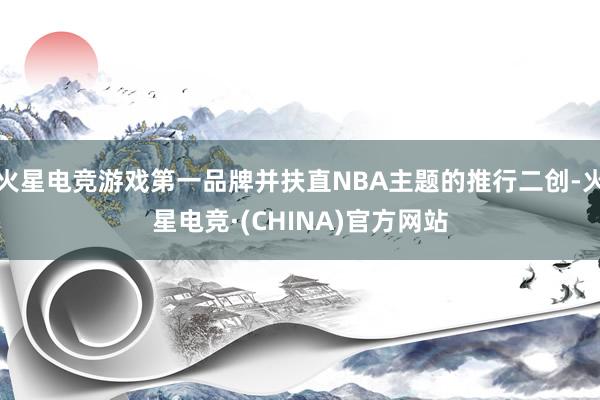 火星电竞游戏第一品牌并扶直NBA主题的推行二创-火星电竞·(CHINA)官方网站