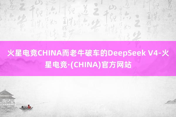 火星电竞CHINA　　而老牛破车的DeepSeek V4-火星电竞·(CHINA)官方网站
